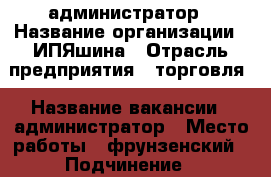 администратор › Название организации ­ ИПЯшина › Отрасль предприятия ­ торговля › Название вакансии ­ администратор › Место работы ­ фрунзенский › Подчинение ­ руководителю › Минимальный оклад ­ 32 000 › Максимальный оклад ­ 36 000 › Возраст от ­ 25 › Возраст до ­ 50 - Приморский край, Владивосток г. Работа » Вакансии   . Приморский край,Владивосток г.